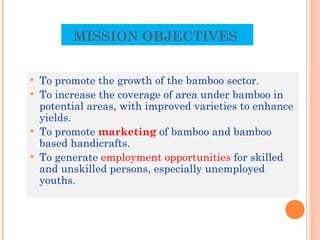 MISSION OBJECTIVES  To promote the growth of the bamboo sector. To increase the coverage of area under bamboo in potential areas, with improved varieties to enhance yields. To promote  marketing  of bamboo and bamboo based handicrafts. To generate  employment opportunities  for skilled and unskilled persons, especially unemployed youths. 