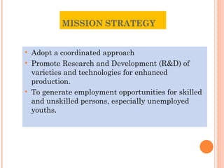 MISSION STRATEGY  Adopt a coordinated approach Promote Research and Development (R&D) of varieties and technologies for enhanced production. To generate employment opportunities for skilled and unskilled persons, especially unemployed youths .  