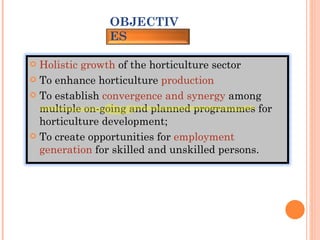 OBJECTIVES Holistic growth  of the horticulture sector To enhance horticulture  production To establish  convergence and synergy  among multiple on-going and planned programmes for horticulture development; To create opportunities for  employment generation  for skilled and unskilled persons. 