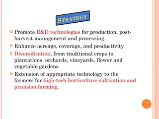 Promote  R&D technologies  for production, post-harvest management and processing. Enhance acreage, coverage, and productivity Diversification , from traditional crops to plantations, orchards, vineyards, flower and vegetable gardens  Extension of appropriate technology to the farmers for  high-tech horticulture cultivation and precision farming. 