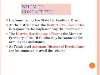 WHOM TO CONTACT ????? <ul><li>Implemented by the State Horticulture Mission </li></ul><ul><li>At the district level, the  ...