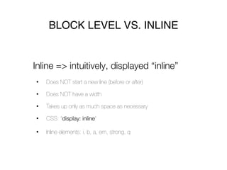 BLOCK LEVEL VS. INLINE


Inline => intuitively, displayed “inline”
•   Does NOT start a new line (before or after)

•   Does NOT have a width

•   Takes up only as much space as necessary

•   CSS: “display: inline”

•   Inline elements: i, b, a, em, strong, q
 