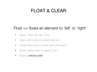 FLOAT & CLEAR


Float => floats an element to ‘left’ or ‘right’
•   Values: inherit, left, right, none

•   Floats to left or right of container element.

•   Content ﬂows around to side, down and around

•   Ignores display ‘block’ or display ‘in-line’

•   Needs a defined width
 