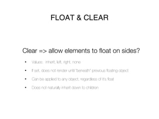 FLOAT & CLEAR



Clear => allow elements to float on sides?
•   Values: inherit, left, right, none

•   If set, does not render until “beneath” previous ﬂoating object

•   Can be applied to any object, regardless of it’s ﬂoat

•   Does not naturally inherit down to children
 