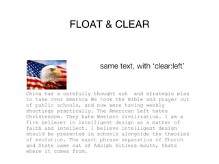 FLOAT & CLEAR


                        same text, with ‘clear:left’


China has a carefully thought out and strategic plan
to take over America We took the Bible and prayer out
of public schools, and now were having weekly
shootings practically. The American Left hates
Christendom. They hate Western civilization. I am a
firm believer in intelligent design as a matter of
faith and intellect. I believe intelligent design
should be presented in schools alongside the theories
of evolution. The exact phrase separation of Church
and State came out of Adolph Hitlers mouth, thats
where it comes from.
 