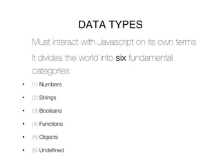DATA TYPES
    Must interact with Javascript on its own terms
    It divides the world into six fundamental
    categories:
•   (1) Numbers

•   (2) Strings

•   (3) Booleans

•   (4) Functions

•   (5) Objects

•   (6) Undefined
 