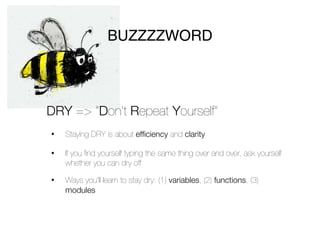 BUZZZZWORD



DRY => “Don’t Repeat Yourself”
•   Staying DRY is about efficiency and clarity

•   If you ﬁnd yourself typing the same thing over and over, ask yourself
    whether you can dry off

•   Ways you’ll learn to stay dry: (1) variables, (2) functions, (3)
    modules
 