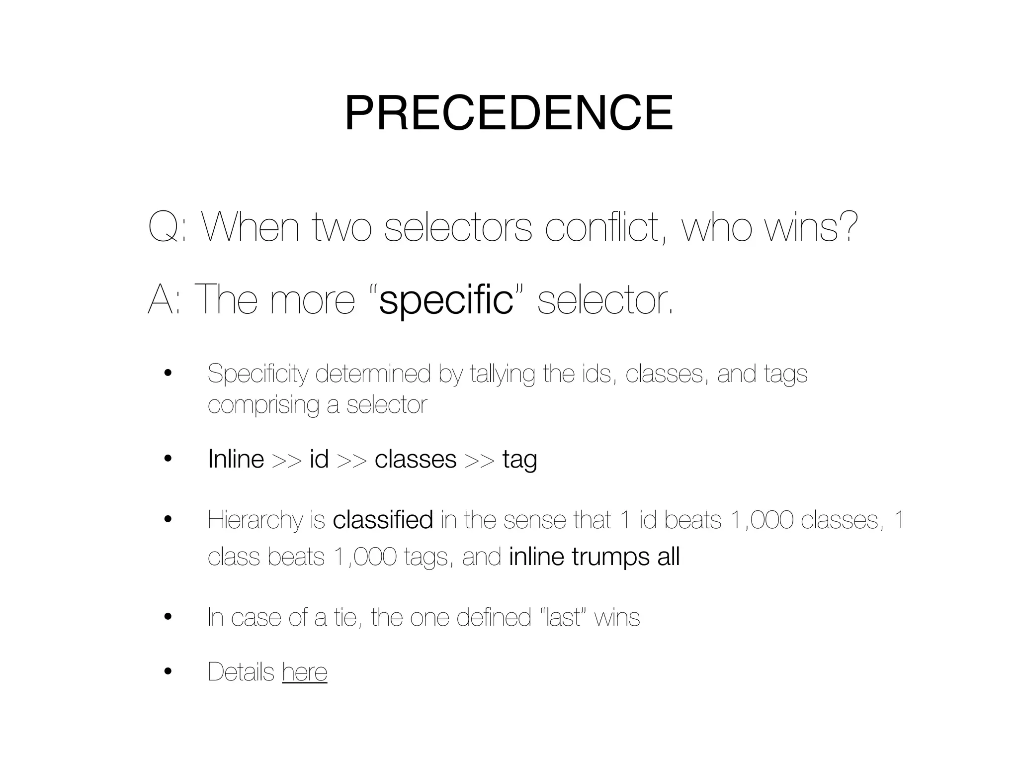 PRECEDENCE

Q: When two selectors conﬂict, who wins?
A: The more “specific” selector.
•   Speciﬁcity determined by tallying the ids, classes, and tags
    comprising a selector

•   Inline >> id >> classes >> tag

•   Hierarchy is classified in the sense that 1 id beats 1,000 classes, 1
    class beats 1,000 tags, and inline trumps all

•   In case of a tie, the one deﬁned “last” wins

•   Details here
 