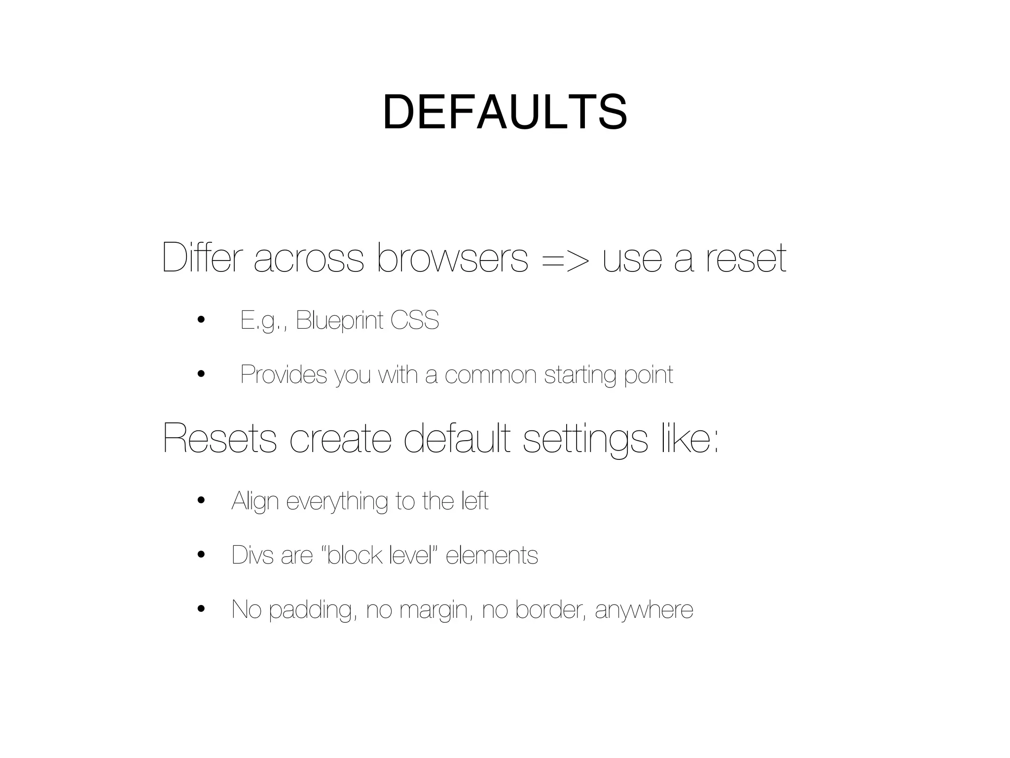 DEFAULTS


Differ across browsers => use a reset
  •   E.g., Blueprint CSS

  •   Provides you with a common starting point

Resets create default settings like:
  •   Align everything to the left

  •   Divs are “block level” elements

  •   No padding, no margin, no border, anywhere
 