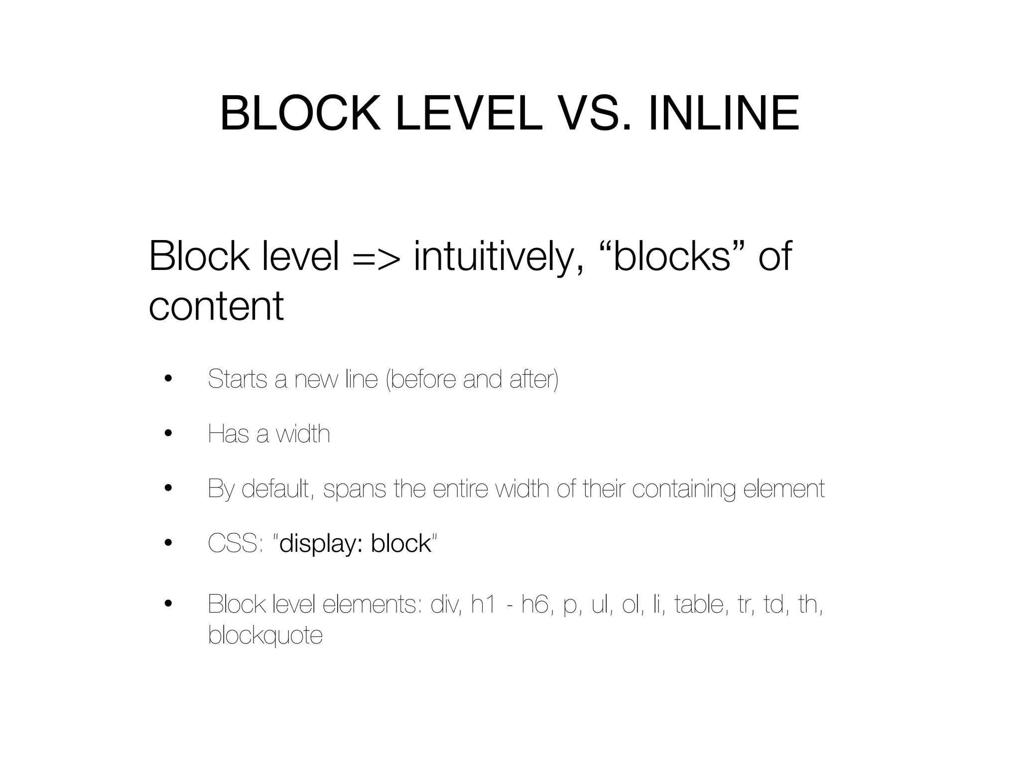 BLOCK LEVEL VS. INLINE

Block level => intuitively, “blocks” of
content
•   Starts a new line (before and after)

•   Has a width

•   By default, spans the entire width of their containing element

•   CSS: “display: block”

•   Block level elements: div, h1 - h6, p, ul, ol, li, table, tr, td, th,
    blockquote
 