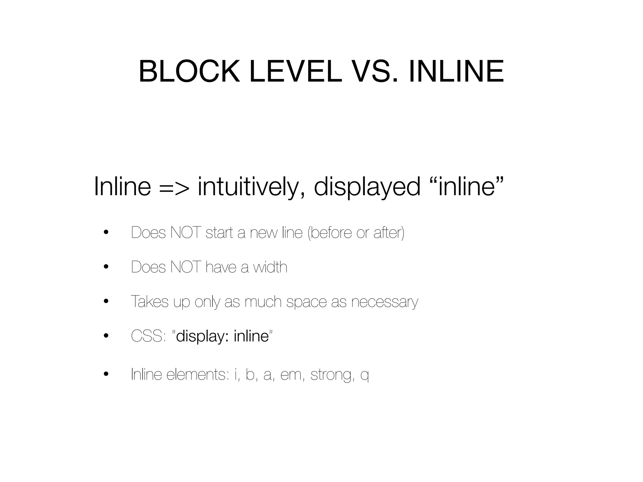 BLOCK LEVEL VS. INLINE


Inline => intuitively, displayed “inline”
•   Does NOT start a new line (before or after)

•   Does NOT have a width

•   Takes up only as much space as necessary

•   CSS: “display: inline”

•   Inline elements: i, b, a, em, strong, q
 