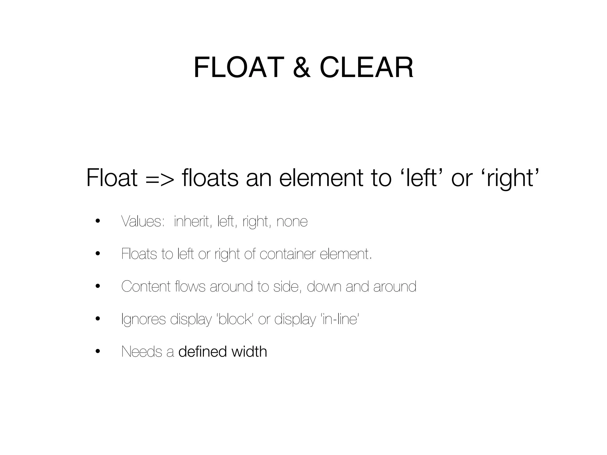 FLOAT & CLEAR


Float => floats an element to ‘left’ or ‘right’
•   Values: inherit, left, right, none

•   Floats to left or right of container element.

•   Content ﬂows around to side, down and around

•   Ignores display ‘block’ or display ‘in-line’

•   Needs a defined width
 