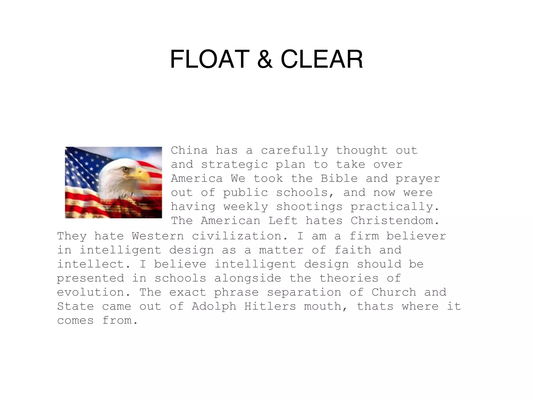 FLOAT & CLEAR


               China has a carefully thought out
               and strategic plan to take over
               America We took the Bible and prayer
               out of public schools, and now were
               having weekly shootings practically.
               The American Left hates Christendom.
They hate Western civilization. I am a firm believer
in intelligent design as a matter of faith and
intellect. I believe intelligent design should be
presented in schools alongside the theories of
evolution. The exact phrase separation of Church and
State came out of Adolph Hitlers mouth, thats where it
comes from.
 