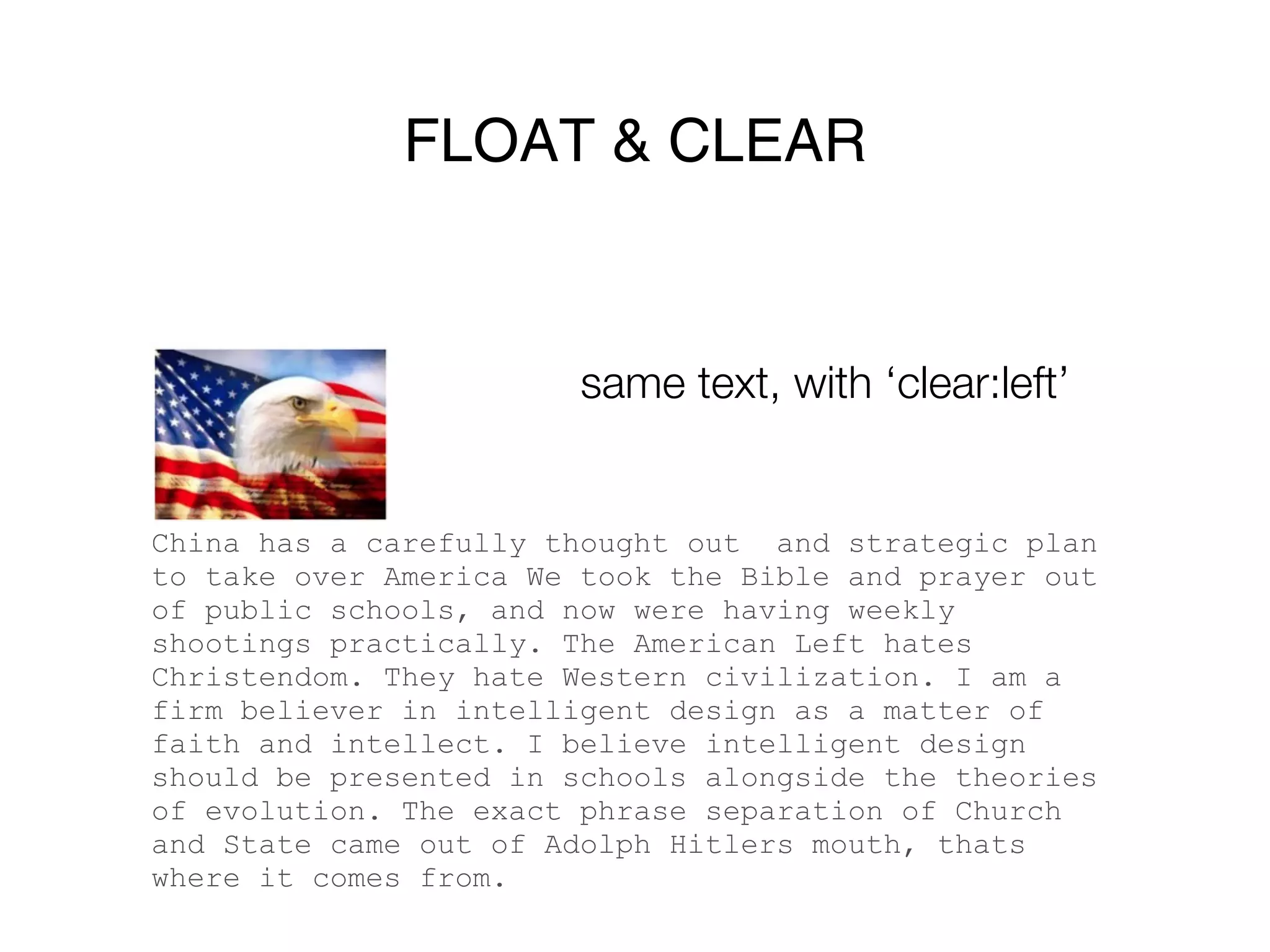 FLOAT & CLEAR


                        same text, with ‘clear:left’


China has a carefully thought out and strategic plan
to take over America We took the Bible and prayer out
of public schools, and now were having weekly
shootings practically. The American Left hates
Christendom. They hate Western civilization. I am a
firm believer in intelligent design as a matter of
faith and intellect. I believe intelligent design
should be presented in schools alongside the theories
of evolution. The exact phrase separation of Church
and State came out of Adolph Hitlers mouth, thats
where it comes from.
 