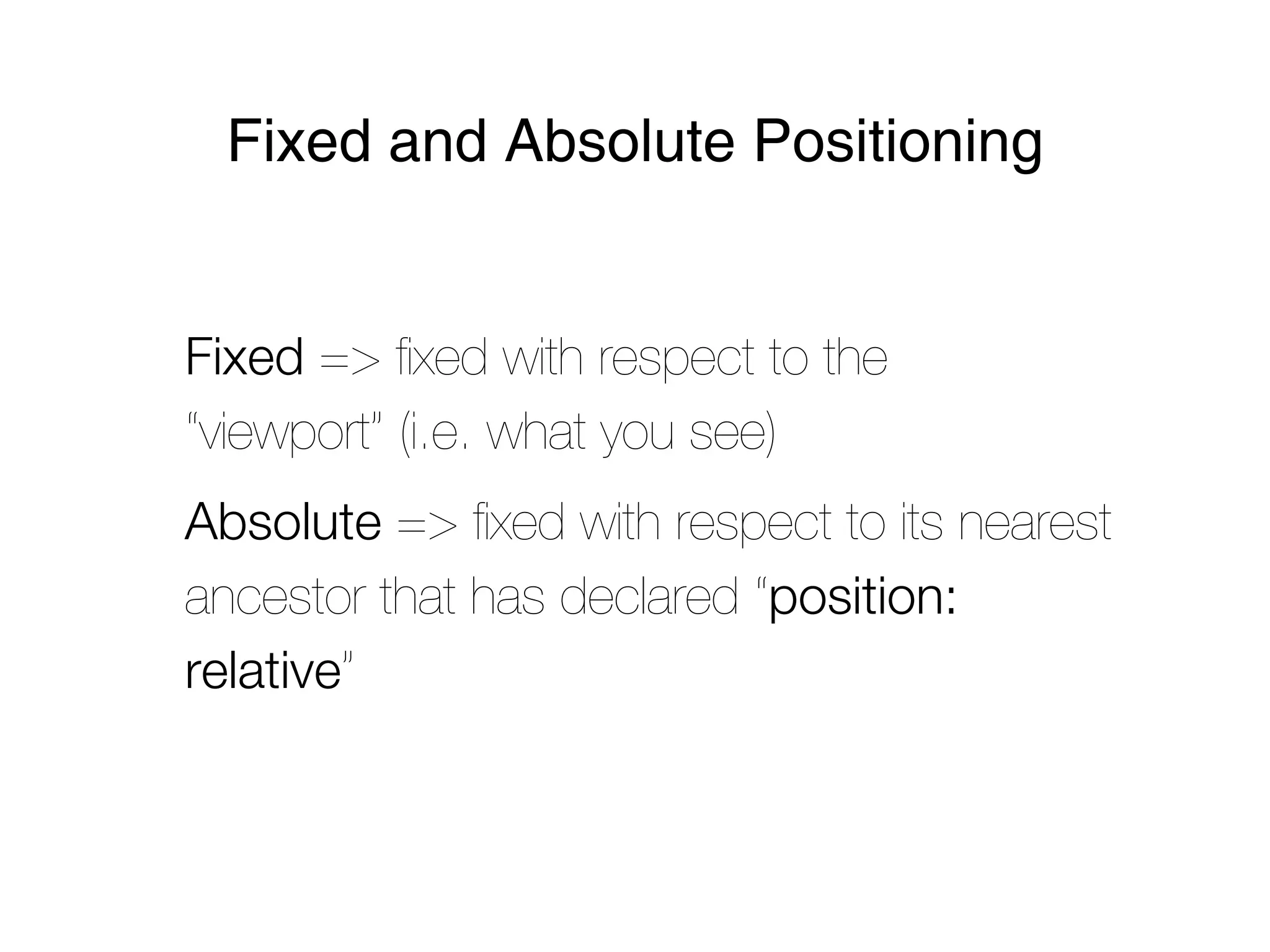 Fixed and Absolute Positioning


Fixed => ﬁxed with respect to the
“viewport” (i.e. what you see)
Absolute => ﬁxed with respect to its nearest
ancestor that has declared “position:
relative”
 