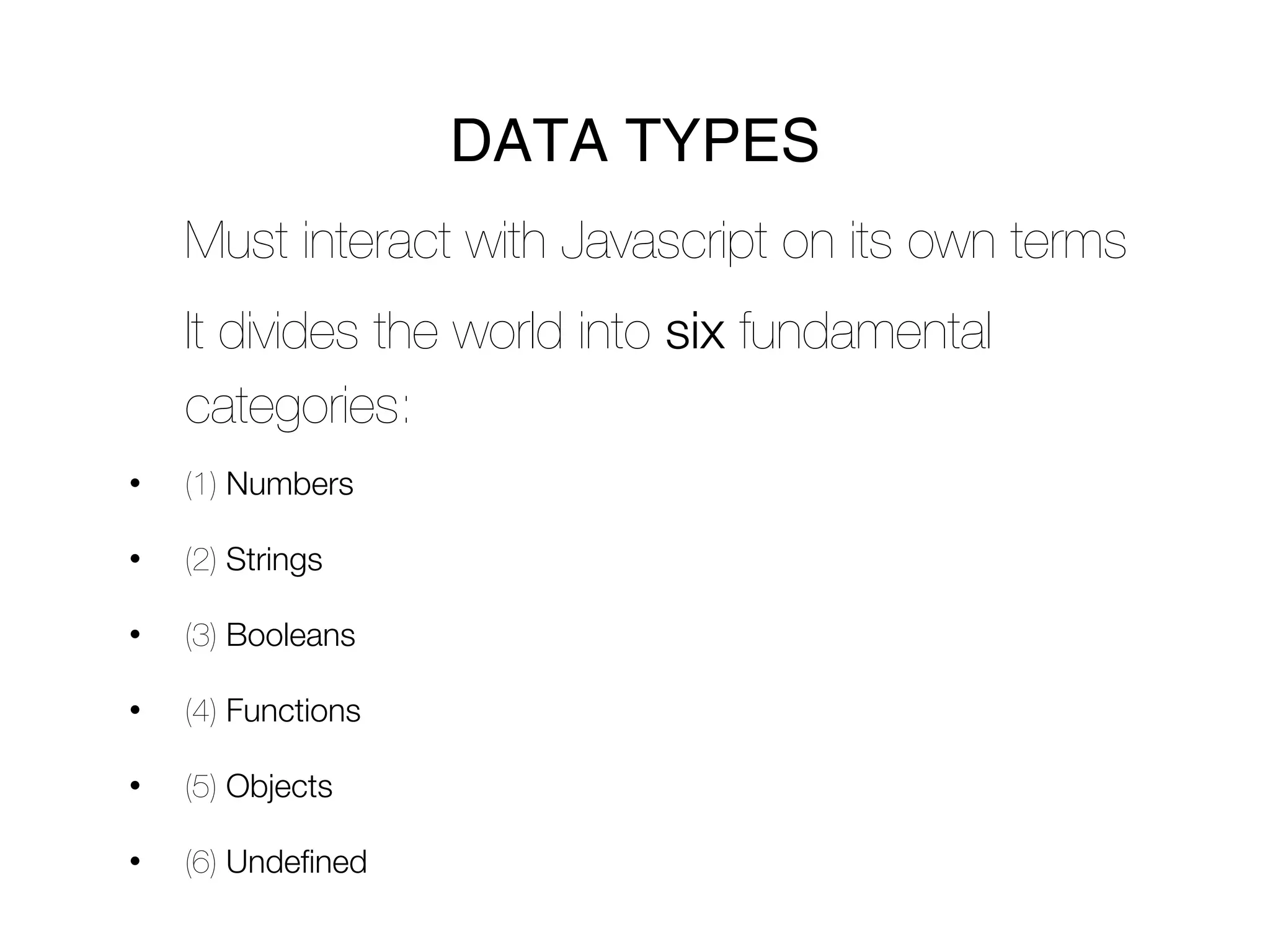 DATA TYPES
    Must interact with Javascript on its own terms
    It divides the world into six fundamental
    categories:
•   (1) Numbers

•   (2) Strings

•   (3) Booleans

•   (4) Functions

•   (5) Objects

•   (6) Undefined
 