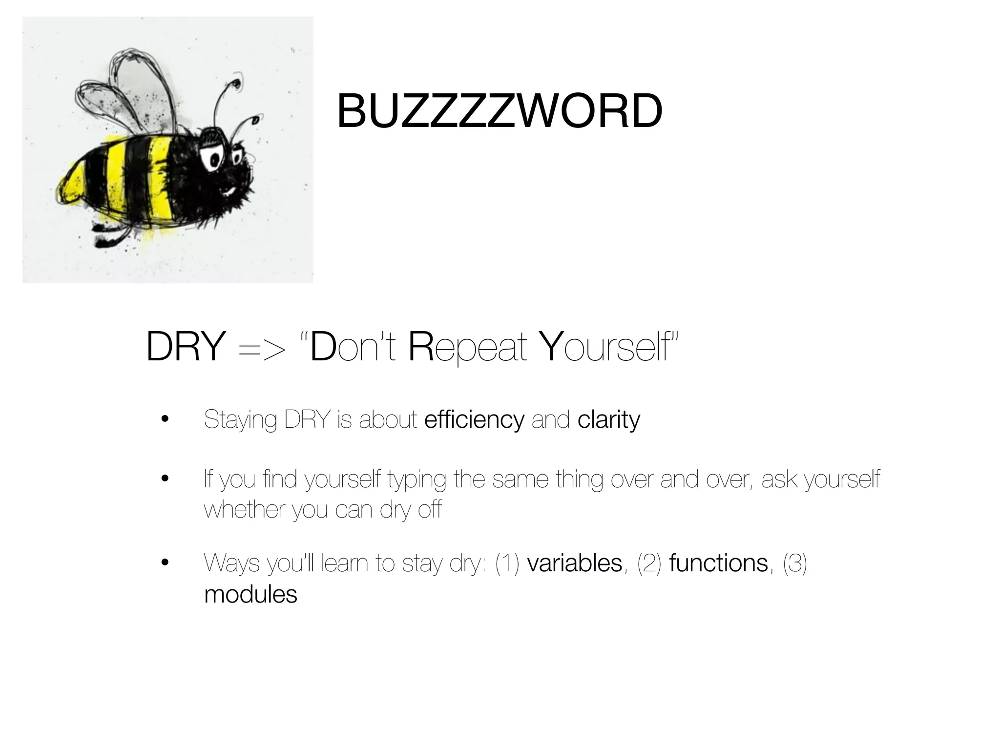 BUZZZZWORD



DRY => “Don’t Repeat Yourself”
•   Staying DRY is about efficiency and clarity

•   If you ﬁnd yourself typing the same thing over and over, ask yourself
    whether you can dry off

•   Ways you’ll learn to stay dry: (1) variables, (2) functions, (3)
    modules
 