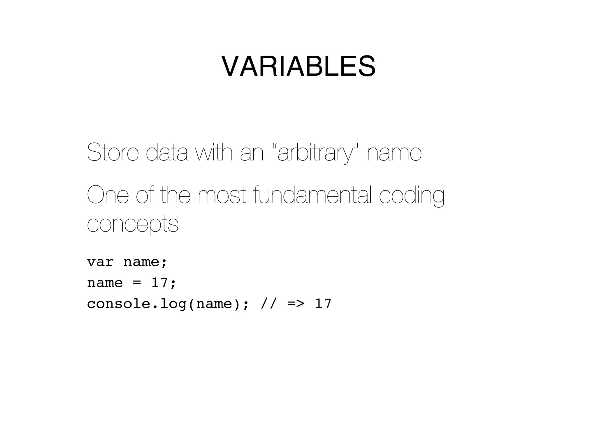 VARIABLES


Store data with an “arbitrary” name
One of the most fundamental coding
concepts
var name;
name = 17;
console.log(name); // => 17
 