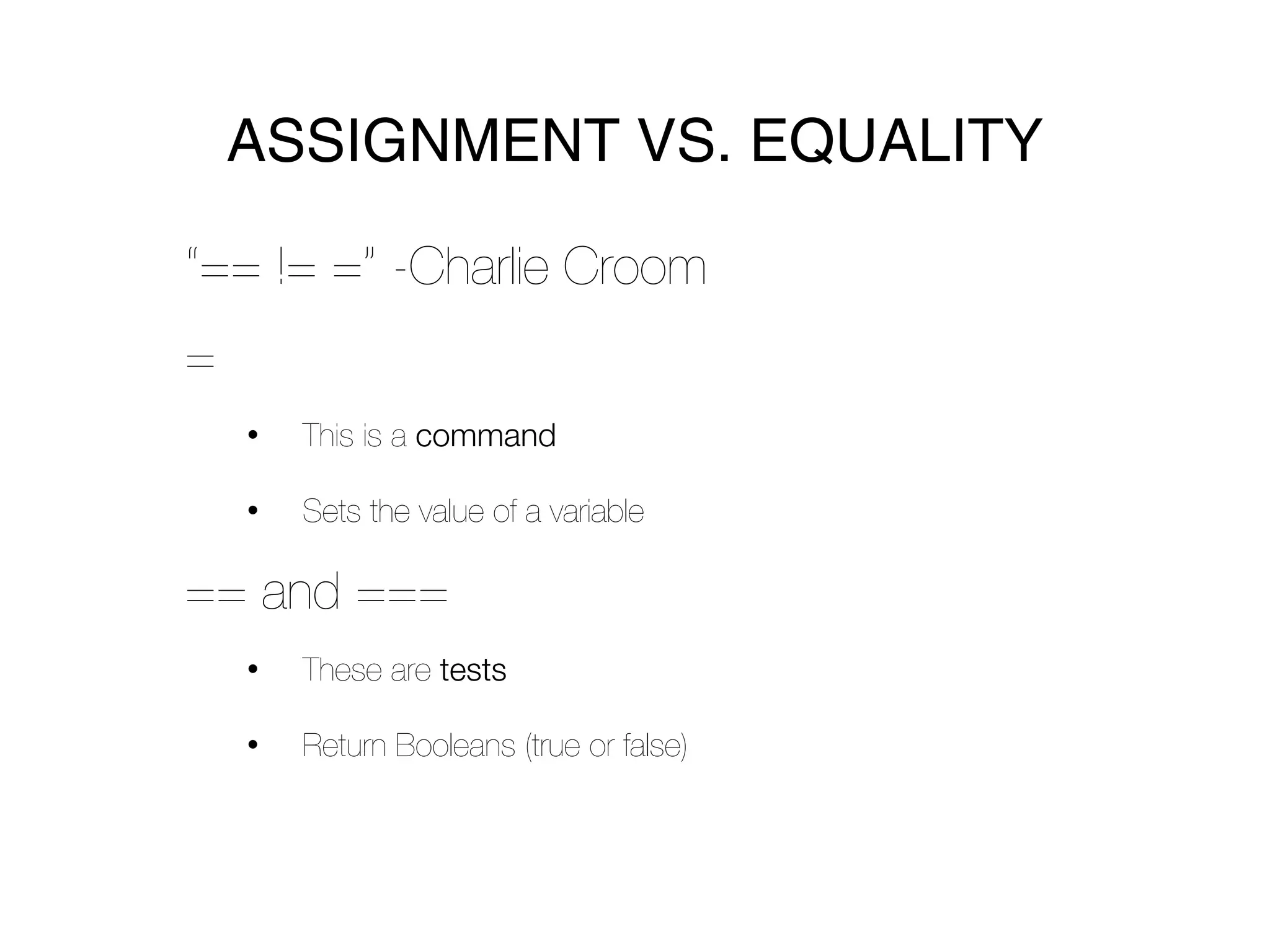 ASSIGNMENT VS. EQUALITY

“== != =” -Charlie Croom
=
    •   This is a command

    •   Sets the value of a variable

== and ===
    •   These are tests

    •   Return Booleans (true or false)
 