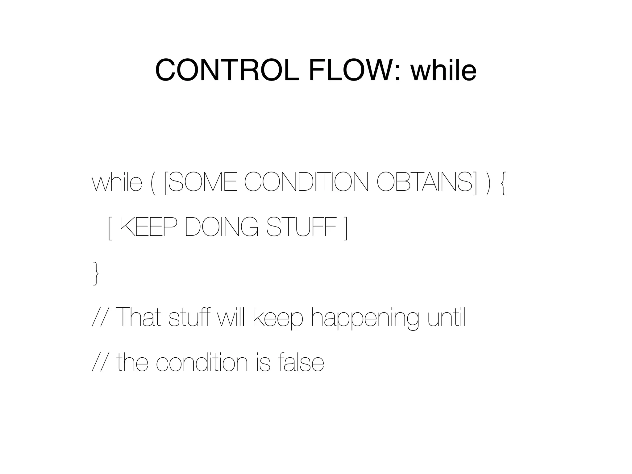 CONTROL FLOW: while


while ( [SOME CONDITION OBTAINS] ) {
    [ KEEP DOING STUFF ]
}
// That stuff will keep happening until
// the condition is false
 