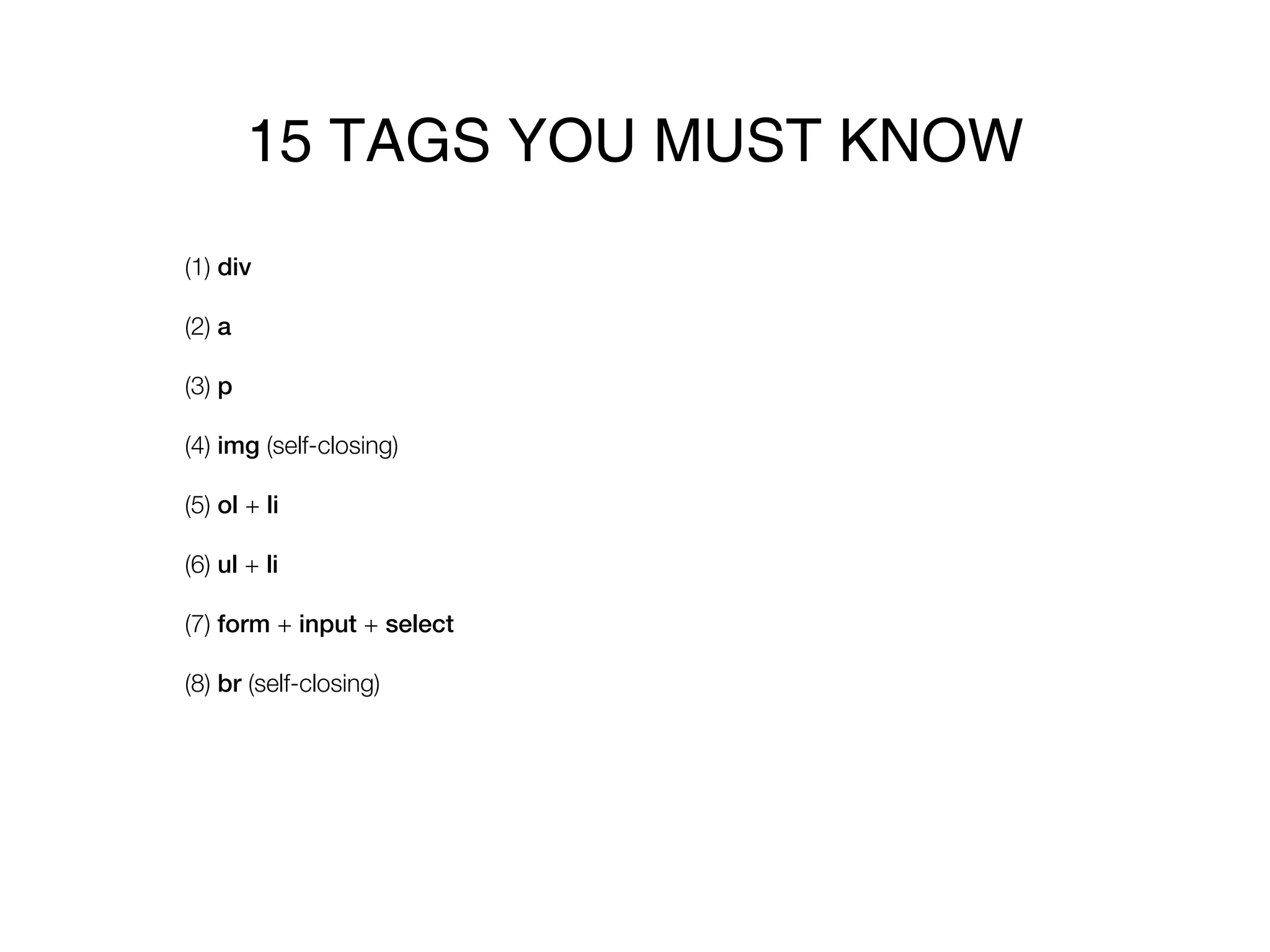 15 TAGS YOU MUST KNOW
(1) div

(2) a

(3) p

(4) img (self-closing)

(5) ol + li

(6) ul + li

(7) form + input + select

(8) br (self-closing)
 