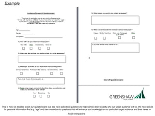This is how we decided to set our questionnaire out. We have asked six questions to help narrow down exactly who our target audience will be. We have asked for personal information first e.g. ‘age’ and then moved on to questions that will enhance our knowledge on our particular target audience and their views on local newspapers.   Example   