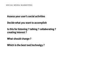 social media marketing



Assess your user’s social activities

Decide what you want to accomplish

Is this for listening ? talking ? collaborating ?
creating interest ?

What should change ?

Which is the best tool/technolgy ?
 