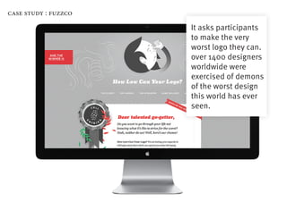case study : fuzzco

                      It asks participants
                      to make the very
                      worst logo they can.
                      over 1400 designers
                      worldwide were
                      exercised of demons
                      of the worst design
                      this world has ever
                      seen.
 