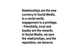 Relationships are the new
currency in Social Media.
In a social world,
engagement is a privilege.
- Friendship, trust and
loyalty are the rewards.
In Social Media, we earn
the relationships, and the
reputation, we deserve.
 