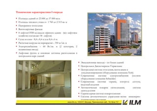 Технические характеристики 1 очереди

   Площадь зданий от 23 000 до 37 000 кв.м.
   Площадь типового этажа от 1 760 до 2 315 кв. м
   Панорамное остекление
   Вентилируемые фасады
            ру      ф
   8 лифтов OTIS на каждое офисное здание (все лифтовое
    хозяйство составляет 58 лифтов)
   Сетка колонн - 8,4 х 8,4 м или 8,4 х 6 м
   Расчетная нагрузка на перекрытия – 350 кг/кв м
                                             кг/кв.
   Электроснабжение – 60 Вт/кв. м (2 категория, 2
    независимых ввода)
   Лифтовая группа и основная лестница расположены в
    центральном ядре зданий  й

                                                            Эвакуационные выходы – по бокам зданий
                                                            Центральное Диспетчерское Управление
                                                            Центральная система отопления, вентиляции и
                                                             кондиционирования (оборудование компании York)
                                                            Современные системы электроснабжения (силовое
                                                             оборудование компании Schneider)
                                                            Современные системы охраны, контроль доступа,
                                                             видеонаблюдения
                                                            Автоматическая пожарна сигнализация,         система
                                                             дымоудаления
                                                            С р
                                                             Спринклерная система пожаротушения
                                                                      р                р
                                                            Система автоматического управления всеми инженерно-
                                                             техническими системами
 