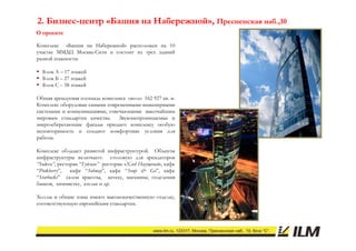2. Бизнес-центр «Башня на Набережной», Пресненская наб.,10
   Бизнес-
О проекте

Комплекс «Башня на Набережной» расположен на 10
участке ММДЦ Москва-Сити и состоит из трех зданий
разной этажности:

 Блок А – 17 этажей
 Блок Б – 27 этажей
 Блок С – 58 этажей

Общая арендуемая площадь комплекса около 162 927 кв. м.
Об
Комплекс оборудован самыми современными инженерными
системами и коммуникациями, отвечающими высочайшим
мировым стандартам качества.    Звуконепроницаемые и
энергосберегающие фасады придают комплексу особую
неповторимость и создают комфортные условия для
работы.

Комплекс обладает развитой инфраструктурой. Объекты
инфраструктуры включают: столовую для арендаторов
“Sodexo”, ресторан “Гудман” ресторан «Хлеб Насущный», кафе
“Pinkberry”,   кафе “Subway”, кафе “Soup & Go”, кафе
“Starbucks” салон красоты, аптеку, магазины, отделения
банков, химчистку, ателье и др.

Холлы и общие зоны имеют высококачественную отделку,
соответствующую европейским стандартам.
 