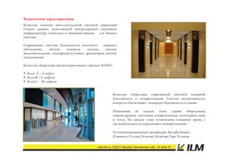 Технические характеристики
Комплекс оснащен интеллектуальной системой управления
«Умное здание», позволяющей контролировать системную
инфраструктуру комплекса и жизненно-важные для бизнеса
системы.

Современные системы безопасности включают: охранное
наблюдение,   систему    контроля     доступа,    систему
видеонаблюдения, видеофоны на этажах арендаторов, систему
сигнализации.

Комплекс оборудован высокоскоростными лифтами KONE:

 Блок А – 4 лифта
 Блок В – 6 лифтов
 Блок С - 26 лифтов


                                                      Комплекс оборудован современной системой пожарной
                                                      безопасности и пожаротушения. С
                                                      б                    р          Система автоматического
                                                      контроля обеспечивает пожарную безопасность в здании.

                                                      Помещения на каждом этаже здания оборудованы
                                                      спринклерными системами пожаротушения, детекторами дыма
                                                      и тепла. На каждом этаже установлены пожарные краны с
                                                      системой водного и порошкового пожаротушения.

                                                      Телекоммуникационные провайдеры: Билайн бизнес
                                                      (Совинтел, Голден Телеком), Комстар, Гарс Телеком.
 