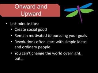 Onward and
     Upward
• Last minute tips:
   • Create social good
   • Remain motivated to pursuing your goals
   • Revolutions often start with simple ideas
     and ordinary people
   • You can’t change the world overnight,
     but…
 