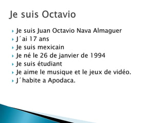  Je suis Juan Octavio Nava Almaguer
J´ai 17 ans
Je suis mexicain
Je né le 26 de janvier de 1994
Je suis étudiant
Je aime le musique et le jeux de vidéo.
J´habite a Apodaca.