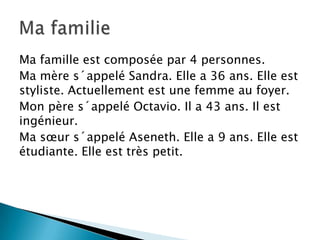 Ma famille est composée par 4 personnes.
Ma mère s´appelé Sandra. Elle a 36 ans. Elle est
styliste. Actuellement est une femme au foyer.
Mon père s´appelé Octavio. Il a 43 ans. Il est
ingénieur.
Ma sœur s´appelé Aseneth. Elle a 9 ans. Elle est
étudiante. Elle est très petit.