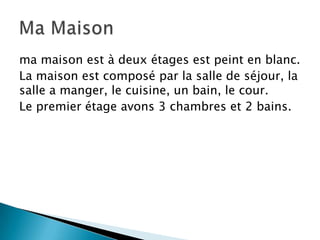 ma maison est à deux étages est peint en blanc.
La maison est composé par la salle de séjour, la
salle a manger, le cuisine, un bain, le cour.
Le premier étage avons 3 chambres et 2 bains.