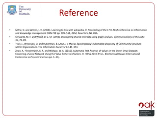 Reference
•   Milne, D. and Witten, I. H. (2008). Learning to link with wikipedia. In Proceeding of the 17th ACM conference on Information
    and knowledge management CIKM ’08 pp. 509–518, ACM, New York, NY, USA.
•   Schwartz, M. F. and Wood, D. C. M. (1993). Discovering shared interests using graph analysis. Communications of the ACM
    36, 78–89.
•   Tyler, J., Wilkinson, D. and Huberman, B. (2005). E-Mail as Spectroscopy: Automated Discovery of Community Structure
    within Organizations. The Information Society 21, 143–153.
•   Zhou, Y., Fleischmann, K. R. and Wallace, W. A. (2010). Automatic Text Analysis of Values in the Enron Email Dataset:
    Clustering a Social Network Using the Value Patterns of Actors. In HICSS 2010: Proc., 43rd Annual Hawaii International
    Conference on System Sciences pp. 1–10,.
 