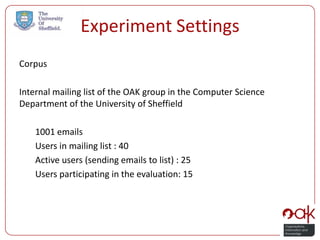 Experiment Settings
Corpus

Internal mailing list of the OAK group in the Computer Science
Department of the University of Sheffield

    1001 emails
    Users in mailing list : 40
    Active users (sending emails to list) : 25
    Users participating in the evaluation: 15
 