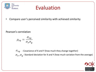 Evaluation
• Compare user’s perceived similarity with achieved similarity



Pearson’s correlation




             - Covariance of X and Y (how much they change together)
              - Standard deviation for X and Y (how much variation from the average)
 