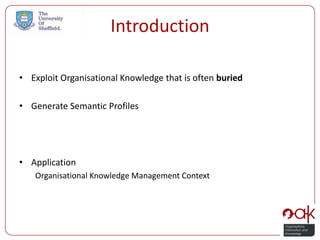Introduction

• Exploit Organisational Knowledge that is often buried

• Generate Semantic Profiles




• Application
   Organisational Knowledge Management Context
 