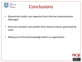 Conclusions
• Dynamically model user expertise from informal communication
  exchanges

• Generate semantic user profiles from textual content, generated by
  users

• Making use of buried knowledge within an organisation
 