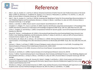Reference
•   Abel, F., Gao, Q., Houben, G.-J. and Tao, K. (2011a). Semantic Enrichment of Twitter Posts for User Profile Construction on the Social
    Web. In ESWC (2), (Antoniou, G., Grobelnik, M., Simperl, E. P. B., Parsia, B., Plexousakis, D., Leenheer, P. D. and Pan, J. Z., eds), vol.
    6644, of Lecture Notes in Computer Science pp. 375–389, Springer.
•   Abel, F., Gao, Q., Houben, G.-J. and Tao, K. (2011b). Analyzing User Modeling on Twitter for Personalized News Recommendations. In
    User Modeling, Adaption and Personalization, (Konstan, J., Conejo, R., Marzo, J. and Oliver, N., eds), vol. 6787, of Lecture Notes in
    Computer Science pp. 1–12. Springer.
•   Adamic, L. and Adar, E. (2005). How to search a social network. Social Networks 27, 187–203.
•   Campbell, C. S., Maglio, P. P., Cozzi, A. and Dom, B. (2003). Expertise identification using email communications. In Proceedings of the
    twelfth international conference on Information and knowledge management CIKM ’03 pp. 528–531, ACM, New York, NY, USA.
•   Cortes, C., Pregibon, D. and Volinsky, C. (2003). Computational methods for dynamic graphs. Journal Of Computational And Graphical
    Statistics 12, 950–970.
•   Daoud, M., Tamine, L. and Boughanem, M. (2010). A Personalized Graph-Based Document Ranking Model Using a Semantic User
    Profile. In User Modeling, Adaptation, and Personalization, (De Bra, P., Kobsa, A. and Chin, D., eds), vol. 6075, of Lecture Notes in
    Computer Science chapter 17, pp. 171–182. Springer.
•   De Choudhury, M., Mason, W. A., Hofman, J. M. and Watts, D. J. (2010). Inferring relevant social networks from interpersonal
    communication. In Proceedings of the 19th international conference on World wide web WWW ’10 pp. 301–310, ACM, New York, NY,
    USA.
•   Eckmann, J., Moses, E. and Sergi, D. (2004). Entropy of dialogues creates coherent structures in e-mail traffic. Proceedings of the
    National Academy of Sciences of the United States of America 101, 14333–14337.
•   Keila, P. S. and Skillicorn, D. B. (2005). Structure in the Enron Email Dataset. Computational & Mathematical Organization Theory 11,
    183–199.
•   Kossinets, G. and Watts, D. J. (2006). Empirical Analysis of an Evolving Social Network. Science 311, 88–90.
•   Kramar, T. (2011). Towards Contextual Search: Social Networks, Short Contexts and Multiple Personas. In User Modeling, Adaption and
    Personalization, (Konstan, J., Conejo, R., Marzo, J. and Oliver, N., eds), vol. 6787, of Lecture Notes in Computer Science pp. 434–437.
    Springer.
•   Laclavik, M., Dlugolinsky, S., Seleng, M., Kvassay, M., Gatial, E., Balogh, Z. and Hluchy, L. (2011). Email analysis and Information
    Extraction for Enterprise benefit. Computing and Informatics, Special Issue on Business Collaboration Support for micro, small, and
    medium-sized Enterprises 30, 57–87.
•   McCallum, A., Wang, X. and Corrada-Emmanuel, A. (2007). Topic and Role Discovery in Social Networks with Experiments on Enron and
    Academic Email. Journal of Artificial Intelligence Research 30, 249–272. Milne, D. and Witten, I. H. (2008)
 
