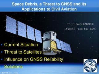 Space Debris, a Threat to GNSS and its 
                Applications to Civil Aviation


                                                        By Thibaut LABARRE
                                                       Student from the ENAC




   Current Situation
   Threat to Satellites
   Influence on GNSS Reliability
   Solutions
     RAeS ­ 17/02/2009    Thibaut Labarre ­ IENAC08S                      1
 