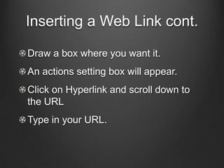 Inserting a Web Link cont.

Draw a box where you want it.
An actions setting box will appear.
Click on Hyperlink and scroll down to
the URL
Type in your URL.
 