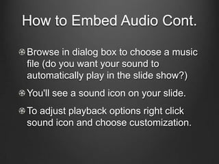 How to Embed Audio Cont.

Browse in dialog box to choose a music
file (do you want your sound to
automatically play in the slide show?)
You'll see a sound icon on your slide.
To adjust playback options right click
sound icon and choose customization.
 