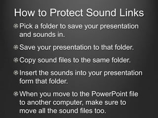 How to Protect Sound Links
 Pick a folder to save your presentation
 and sounds in.
 Save your presentation to that folder.
 Copy sound files to the same folder.
 Insert the sounds into your presentation
 form that folder.
 When you move to the PowerPoint file
 to another computer, make sure to
 move all the sound files too.
 