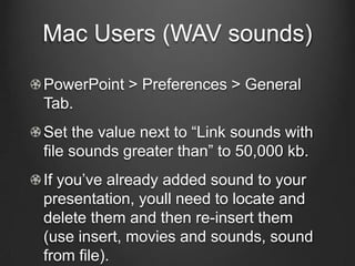 Mac Users (WAV sounds)

PowerPoint > Preferences > General
Tab.
Set the value next to “Link sounds with
file sounds greater than” to 50,000 kb.
If you’ve already added sound to your
presentation, youll need to locate and
delete them and then re-insert them
(use insert, movies and sounds, sound
from file).
 