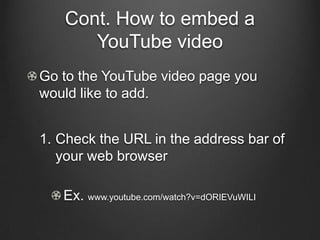 Cont. How to embed a
      YouTube video
Go to the YouTube video page you
would like to add.


1. Check the URL in the address bar of
   your web browser

   Ex. www.youtube.com/watch?v=dORIEVuWILI
 