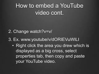 How to embed a YouTube
          video cont.


2. Change watch?v=v/
3. Ex. www.youtube/v/dORIEVuWILI
  • Right click the area you drew which is
    displayed as a big cross, select
    properties tab, then copy and paste
    your YouTube video.
 