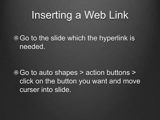 Inserting a Web Link

Go to the slide which the hyperlink is
needed.


Go to auto shapes > action buttons >
click on the button you want and move
curser into slide.
 
